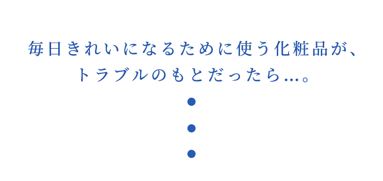 毎日きれいになるために使う化粧品が、トラブルのもとだったら…。